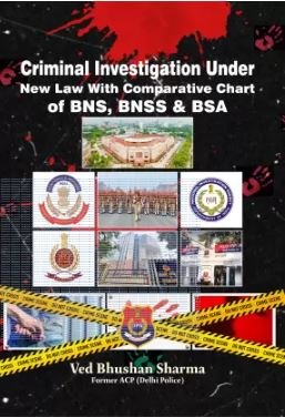 Criminal Investigation Under New Law With Comparative Chart of BNS, BNSS & BSA by Ved Bhushan Sharma Former ACP (Delhi Police) – 1st Edition 2024
